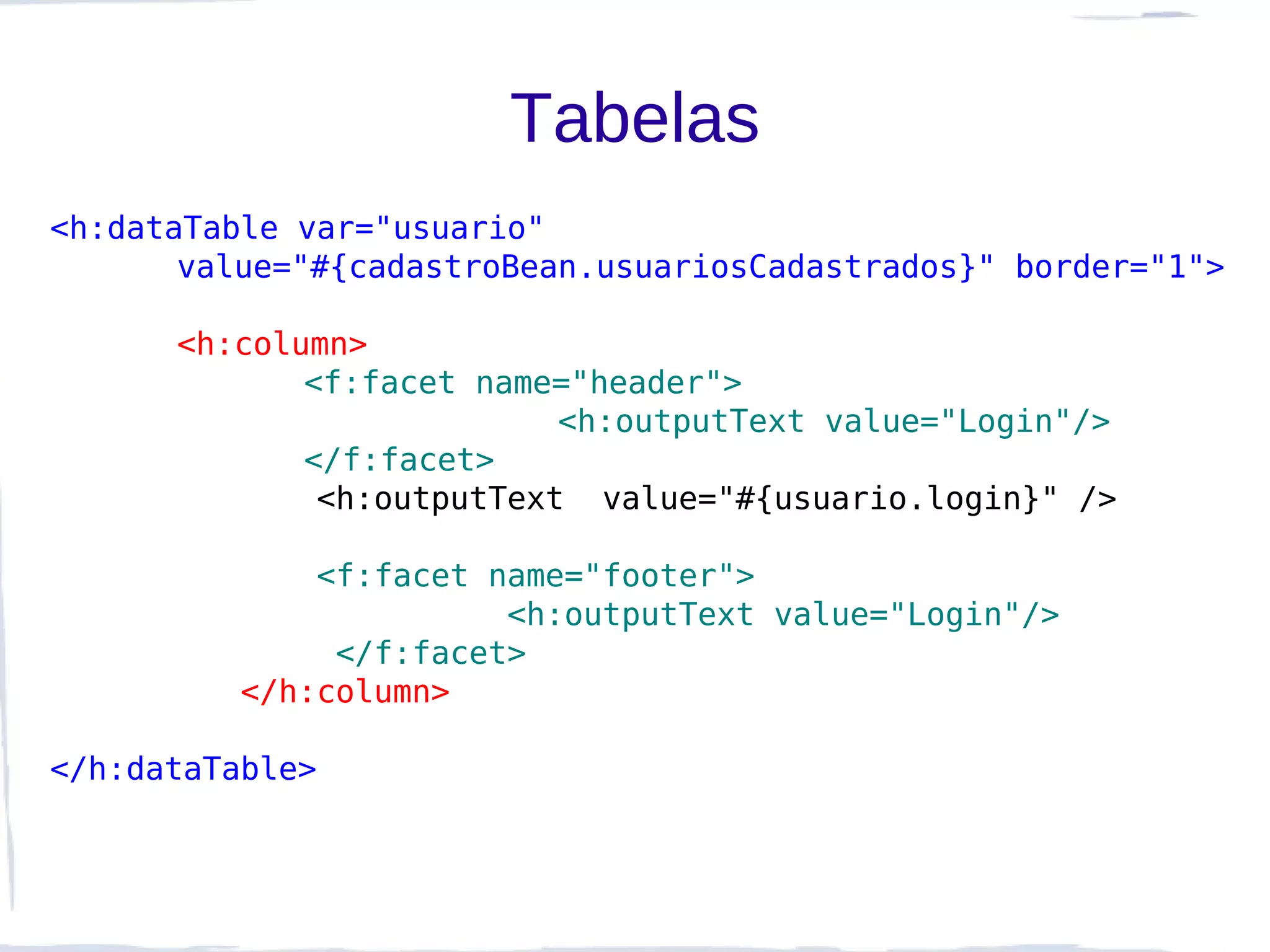 Tabelas
<h:dataTable var="usuario"
       value="#{cadastroBean.usuariosCadastrados}" border="1">

      <h:column>
             <f:facet name="header">
                           <h:outputText value="Login"/>
             </f:facet>
              <h:outputText value="#{usuario.login}" />

              <f:facet name="footer">
                        <h:outputText value="Login"/>
               </f:facet>
          </h:column>

</h:dataTable>
 