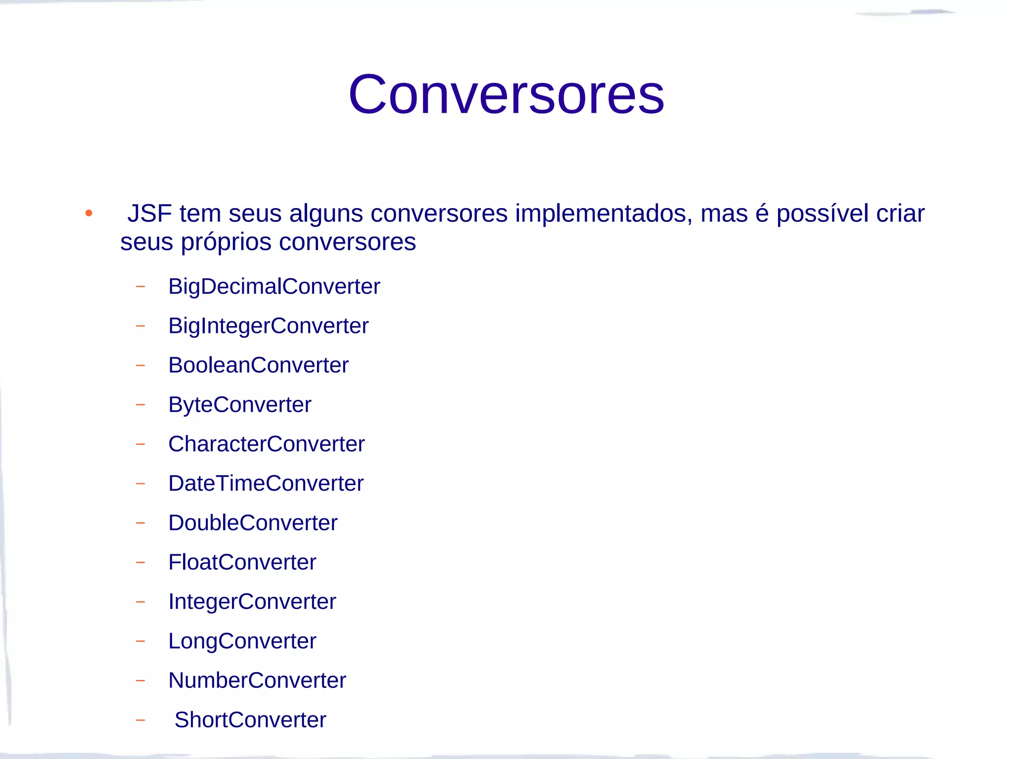 Conversores
●    JSF tem seus alguns conversores implementados, mas é possível criar
    seus próprios conversores
     –   BigDecimalConverter
     –   BigIntegerConverter
     –   BooleanConverter
     –   ByteConverter
     –   CharacterConverter
     –   DateTimeConverter
     –   DoubleConverter
     –   FloatConverter
     –   IntegerConverter
     –   LongConverter
     –   NumberConverter
     –   ShortConverter
 