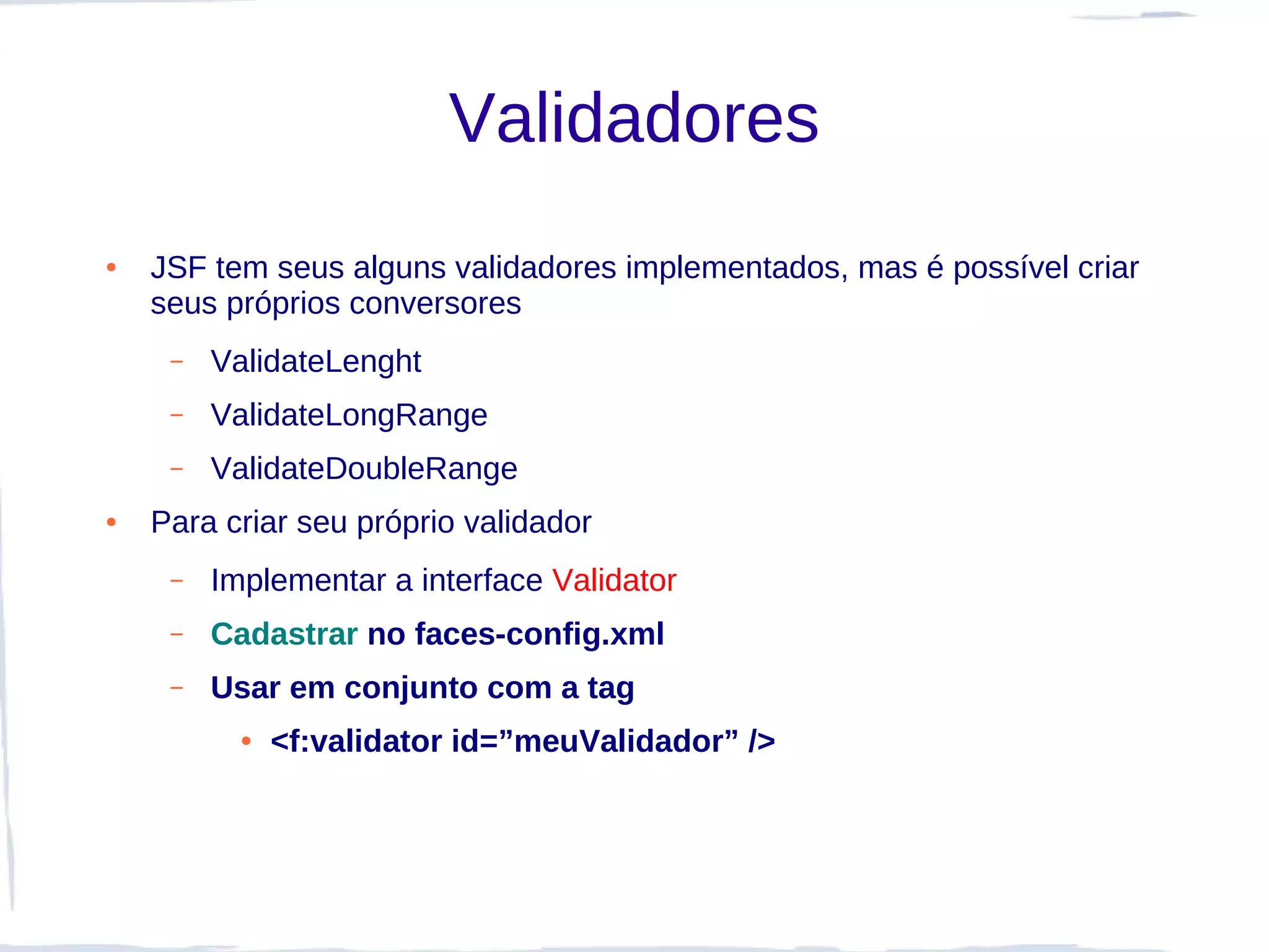 Validadores
●   JSF tem seus alguns validadores implementados, mas é possível criar
    seus próprios conversores
     –   ValidateLenght
     –   ValidateLongRange
     –   ValidateDoubleRange
●   Para criar seu próprio validador
     –   Implementar a interface Validator
     –   Cadastrar no faces-config.xml
     –   Usar em conjunto com a tag
           ●   <f:validator id=”meuValidador” />
 