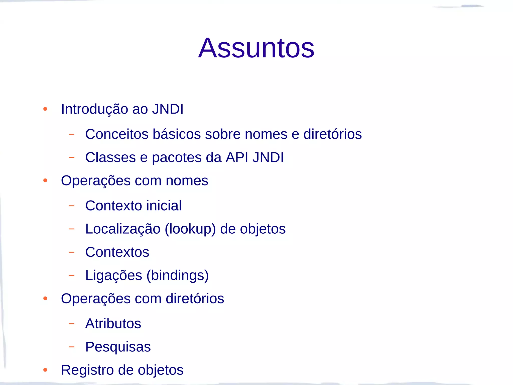 Assuntos
●   Introdução ao JNDI
     –   Conceitos básicos sobre nomes e diretórios
     –   Classes e pacotes da API JNDI
●   Operações com nomes
     –   Contexto inicial
     –   Localização (lookup) de objetos
     –   Contextos
     –   Ligações (bindings)
●   Operações com diretórios
     –   Atributos
     –   Pesquisas
●   Registro de objetos
 