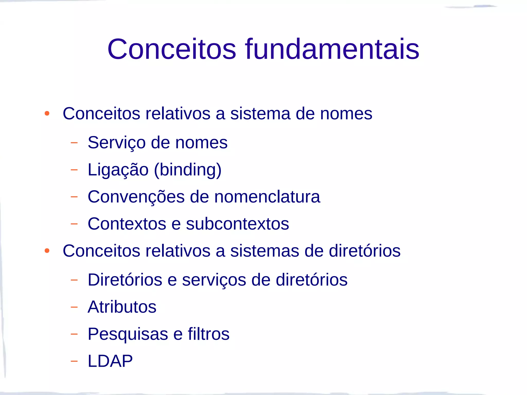 Conceitos fundamentais
●   Conceitos relativos a sistema de nomes
     –   Serviço de nomes
     –   Ligação (binding)
     –   Convenções de nomenclatura
     –   Contextos e subcontextos
●   Conceitos relativos a sistemas de diretórios
     –   Diretórios e serviços de diretórios
     –   Atributos
     –   Pesquisas e filtros
     –   LDAP
 