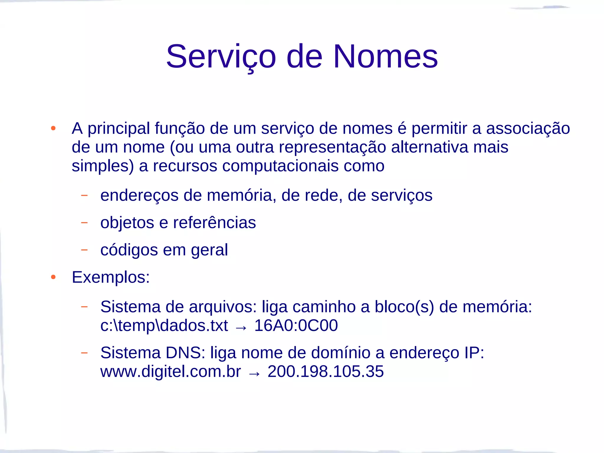 Serviço de Nomes
●   A principal função de um serviço de nomes é permitir a associação
    de um nome (ou uma outra representação alternativa mais
    simples) a recursos computacionais como
     –   endereços de memória, de rede, de serviços
     –   objetos e referências
     –   códigos em geral
●   Exemplos:
     –   Sistema de arquivos: liga caminho a bloco(s) de memória:
         c:tempdados.txt → 16A0:0C00
     –   Sistema DNS: liga nome de domínio a endereço IP:
         www.digitel.com.br → 200.198.105.35
 