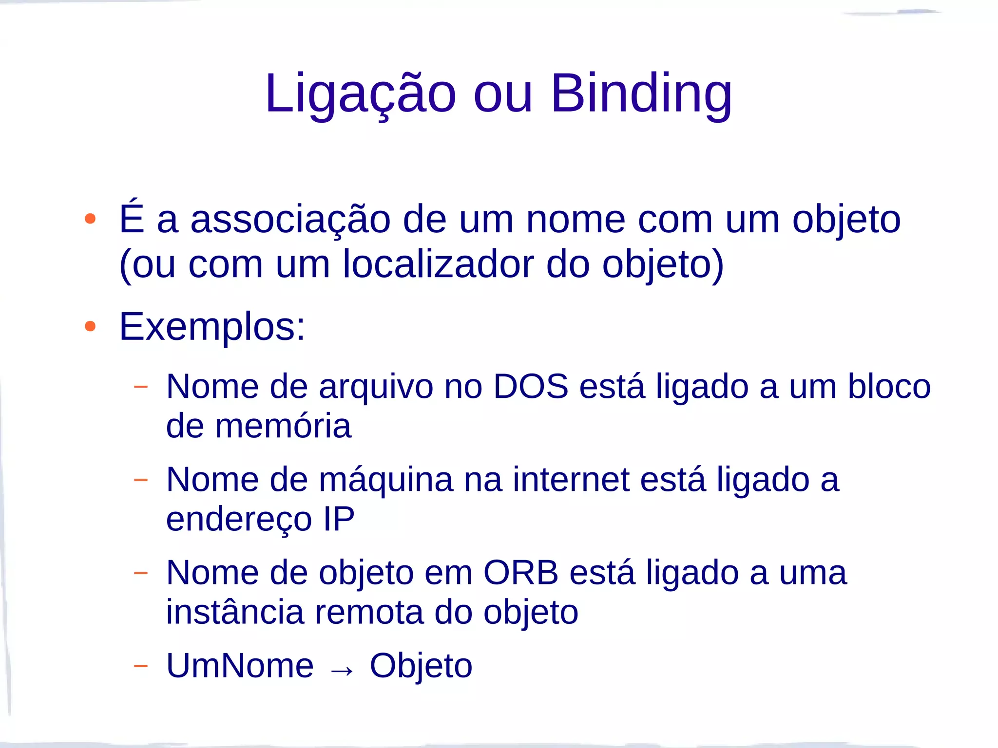 Ligação ou Binding

●   É a associação de um nome com um objeto
    (ou com um localizador do objeto)
●   Exemplos:
    –   Nome de arquivo no DOS está ligado a um bloco
        de memória
    –   Nome de máquina na internet está ligado a
        endereço IP
    –   Nome de objeto em ORB está ligado a uma
        instância remota do objeto
    –   UmNome → Objeto
 