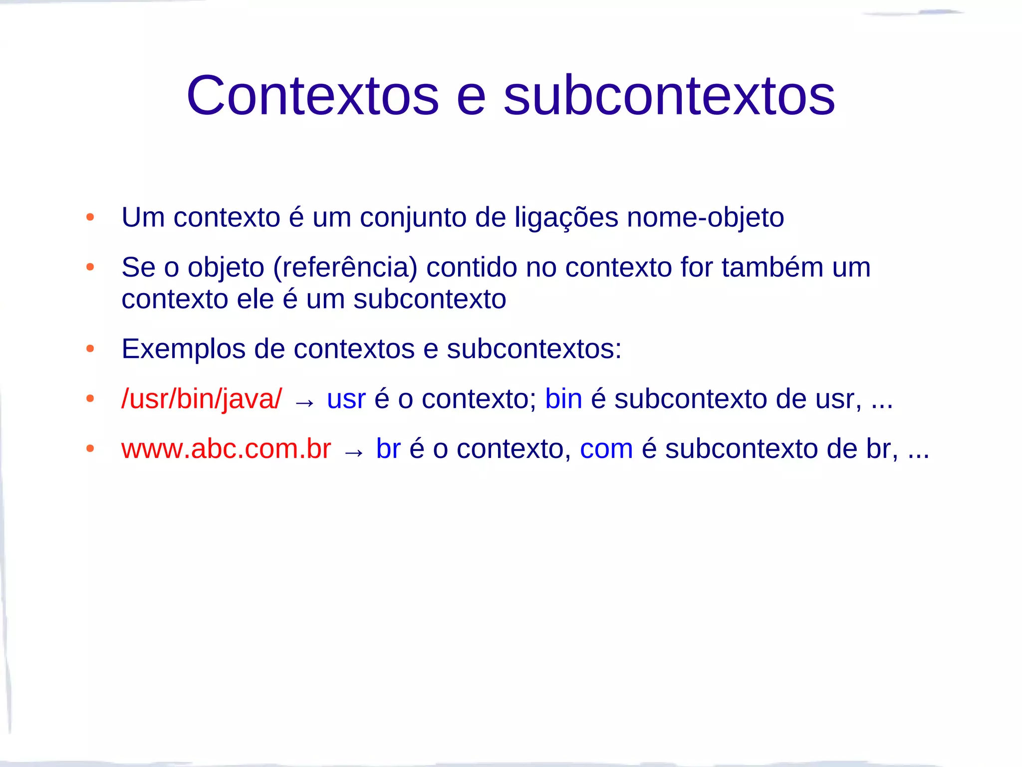 Contextos e subcontextos
●   Um contexto é um conjunto de ligações nome-objeto
●   Se o objeto (referência) contido no contexto for também um
    contexto ele é um subcontexto
●   Exemplos de contextos e subcontextos:
●   /usr/bin/java/ → usr é o contexto; bin é subcontexto de usr, ...
●   www.abc.com.br → br é o contexto, com é subcontexto de br, ...
 