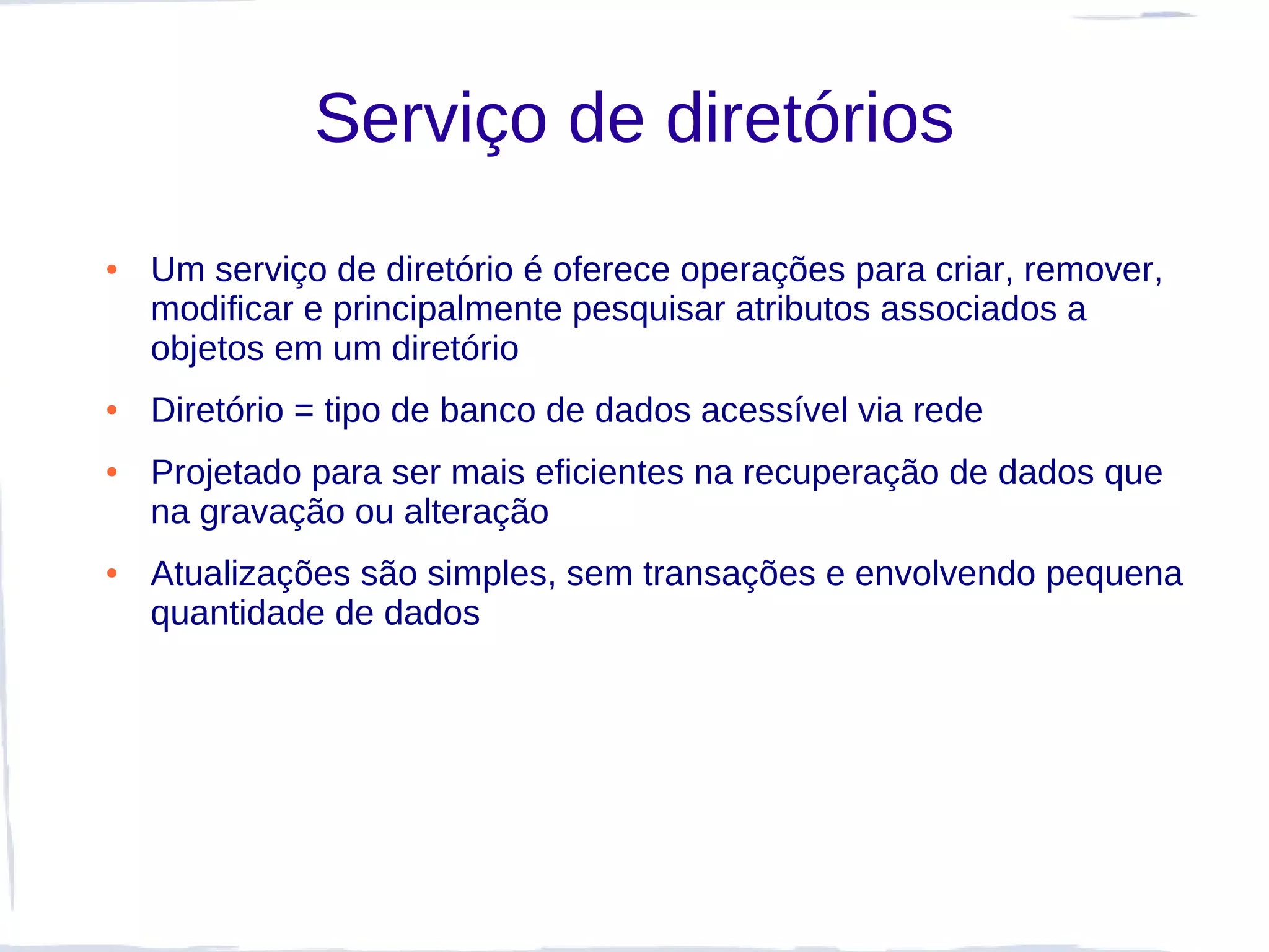 Serviço de diretórios
●   Um serviço de diretório é oferece operações para criar, remover,
    modificar e principalmente pesquisar atributos associados a
    objetos em um diretório
●   Diretório = tipo de banco de dados acessível via rede
●   Projetado para ser mais eficientes na recuperação de dados que
    na gravação ou alteração
●   Atualizações são simples, sem transações e envolvendo pequena
    quantidade de dados
 