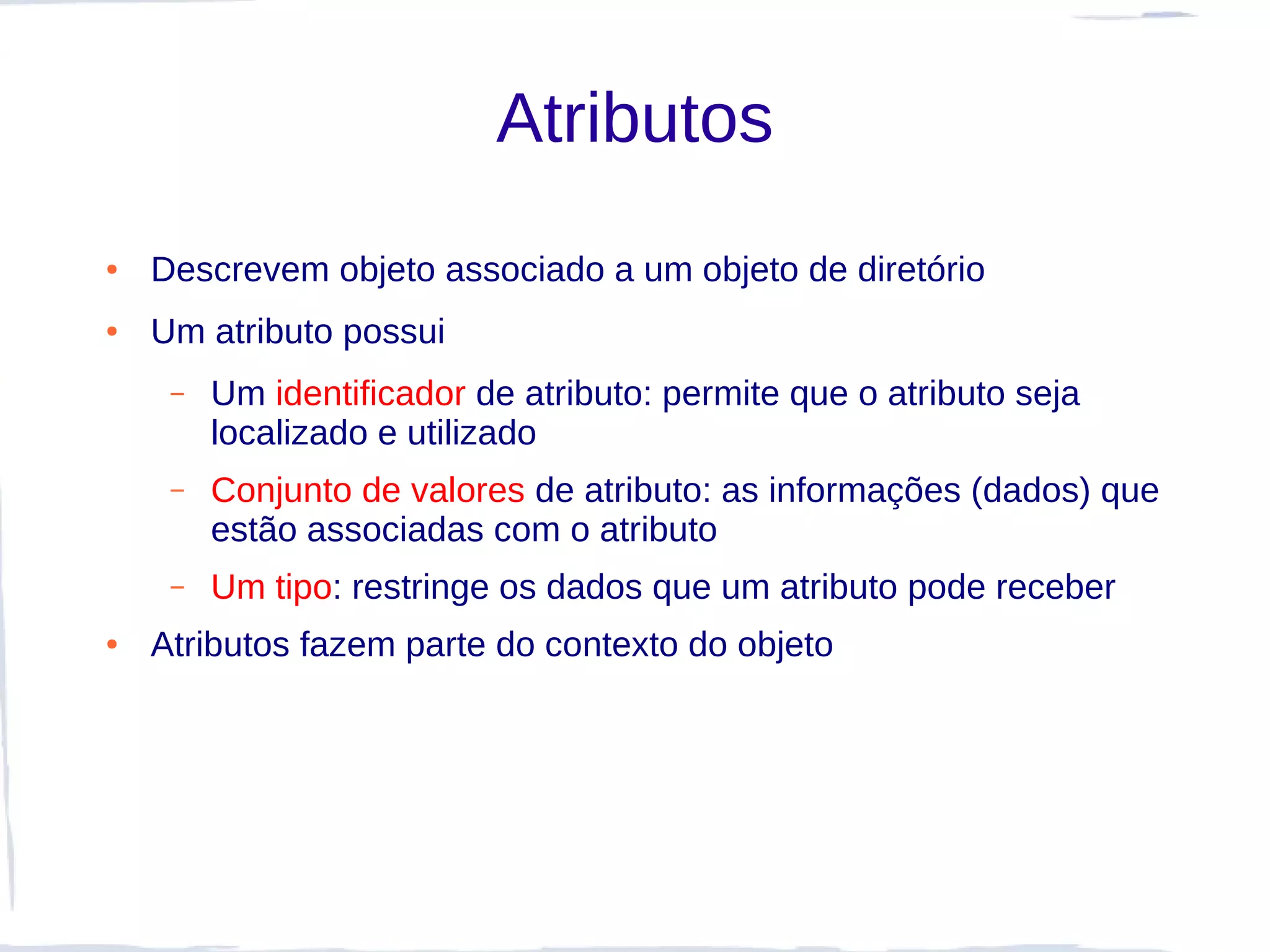Atributos
●   Descrevem objeto associado a um objeto de diretório
●   Um atributo possui
     –   Um identificador de atributo: permite que o atributo seja
         localizado e utilizado
     –   Conjunto de valores de atributo: as informações (dados) que
         estão associadas com o atributo
     –   Um tipo: restringe os dados que um atributo pode receber
●   Atributos fazem parte do contexto do objeto
 