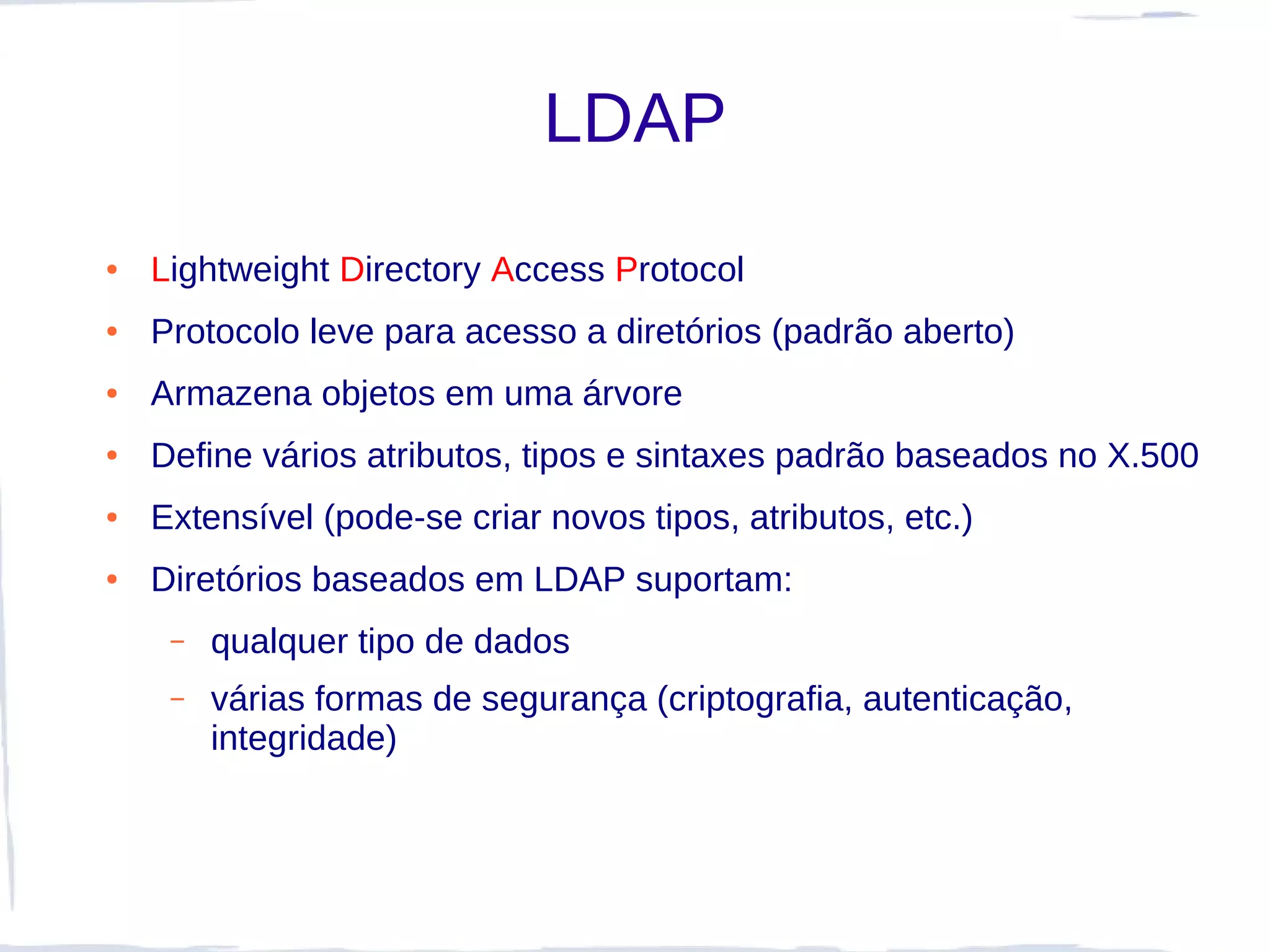 LDAP
●   Lightweight Directory Access Protocol
●   Protocolo leve para acesso a diretórios (padrão aberto)
●   Armazena objetos em uma árvore
●   Define vários atributos, tipos e sintaxes padrão baseados no X.500
●   Extensível (pode-se criar novos tipos, atributos, etc.)
●   Diretórios baseados em LDAP suportam:
     –   qualquer tipo de dados
     –   várias formas de segurança (criptografia, autenticação,
         integridade)
 