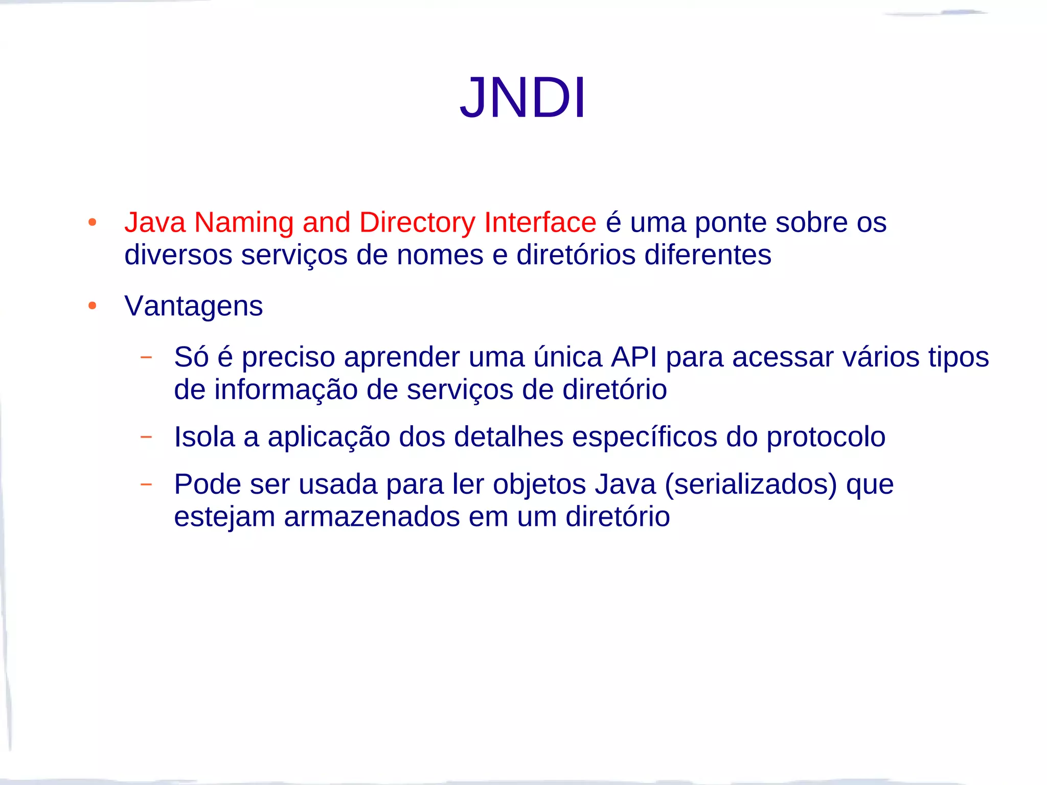JNDI
●   Java Naming and Directory Interface é uma ponte sobre os
    diversos serviços de nomes e diretórios diferentes
●   Vantagens
     –   Só é preciso aprender uma única API para acessar vários tipos
         de informação de serviços de diretório
     –   Isola a aplicação dos detalhes específicos do protocolo
     –   Pode ser usada para ler objetos Java (serializados) que
         estejam armazenados em um diretório
 