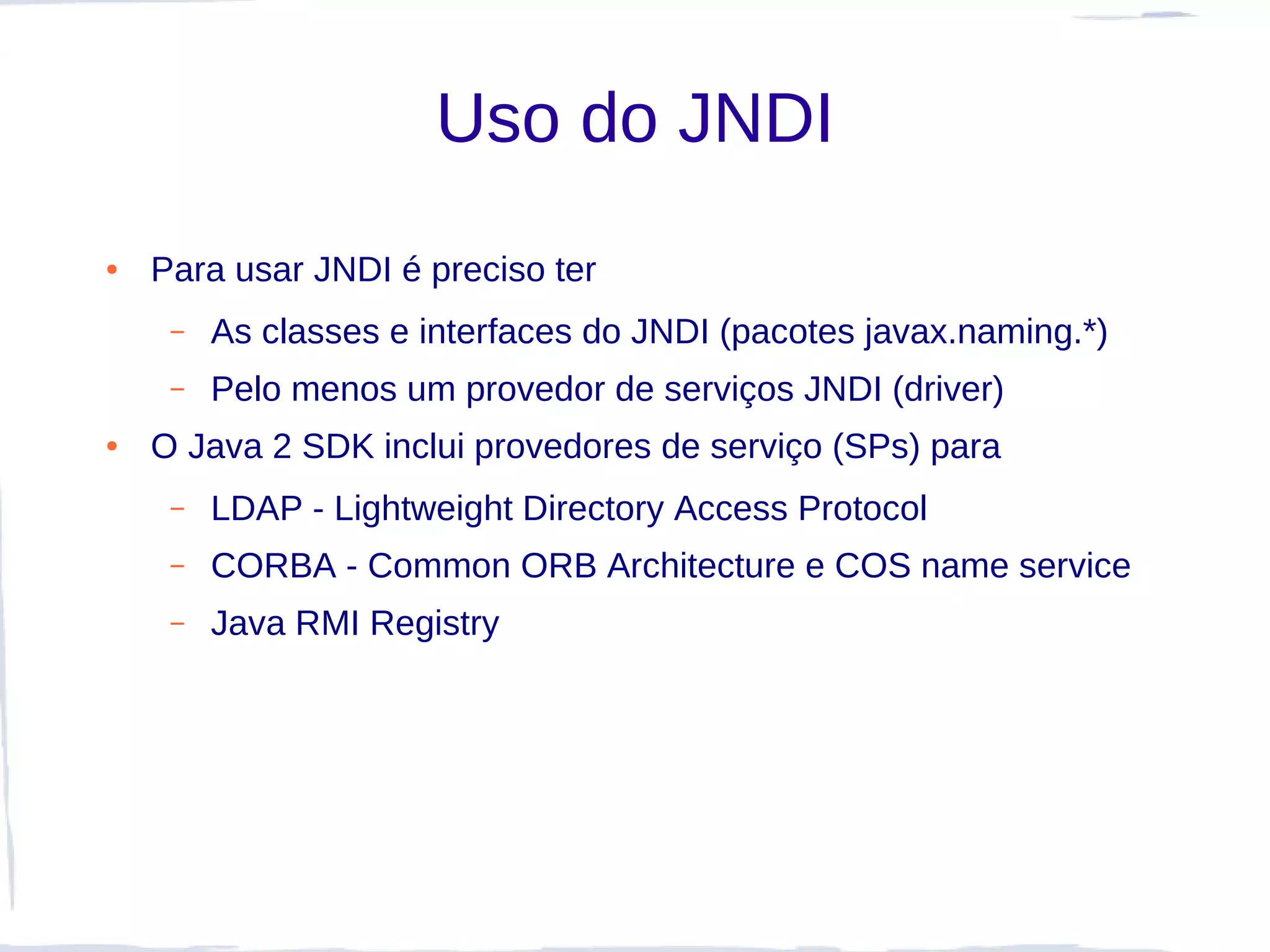 Uso do JNDI
●   Para usar JNDI é preciso ter
     –   As classes e interfaces do JNDI (pacotes javax.naming.*)
     –   Pelo menos um provedor de serviços JNDI (driver)
●   O Java 2 SDK inclui provedores de serviço (SPs) para
     –   LDAP - Lightweight Directory Access Protocol
     –   CORBA - Common ORB Architecture e COS name service
     –   Java RMI Registry
 