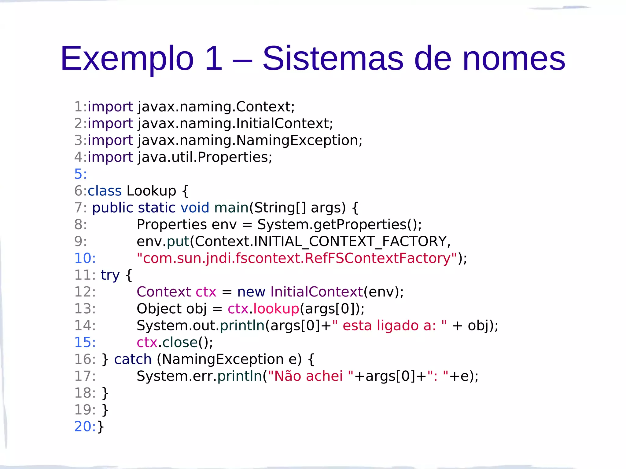 Exemplo 1 – Sistemas de nomes
1:import javax.naming.Context;
2:import javax.naming.InitialContext;
3:import javax.naming.NamingException;
4:import java.util.Properties;
5:
6:class Lookup {
7: public static void main(String[] args) {
8:        Properties env = System.getProperties();
9:        env.put(Context.INITIAL_CONTEXT_FACTORY,
10:       "com.sun.jndi.fscontext.RefFSContextFactory");
11: try {
12:       Context ctx = new InitialContext(env);
13:       Object obj = ctx.lookup(args[0]);
14:       System.out.println(args[0]+" esta ligado a: " + obj);
15:       ctx.close();
16: } catch (NamingException e) {
17:       System.err.println("Não achei "+args[0]+": "+e);
18: }
19: }
20:}
 