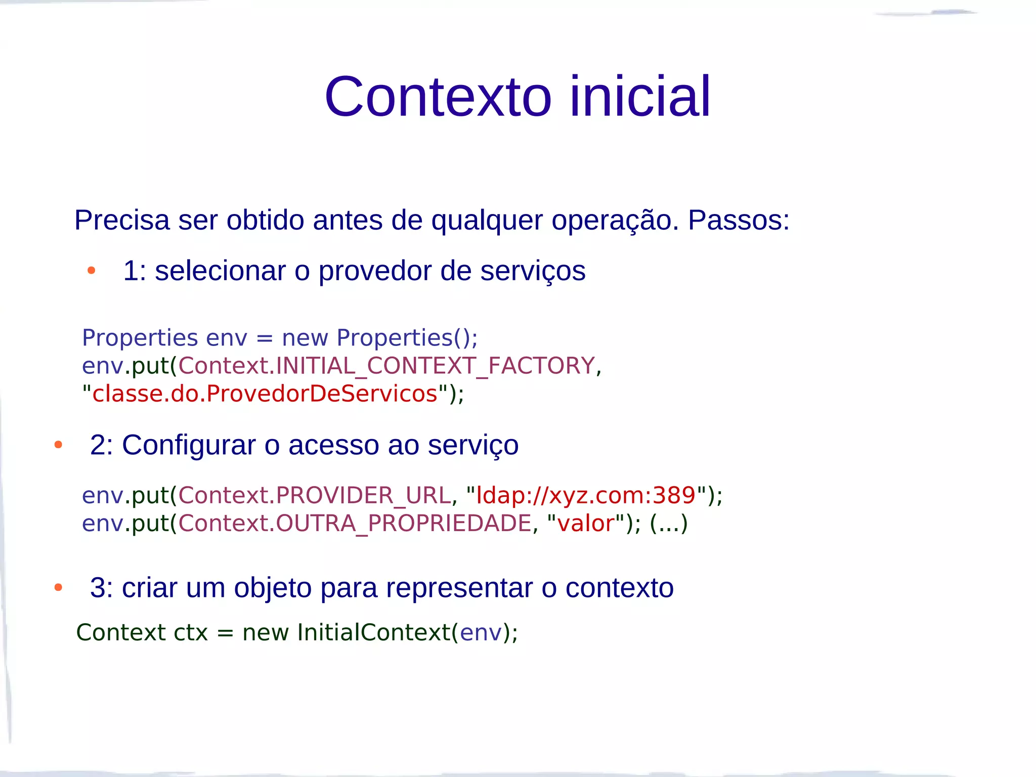 Contexto inicial
    Precisa ser obtido antes de qualquer operação. Passos:
    ●   1: selecionar o provedor de serviços

    Properties env = new Properties();
    env.put(Context.INITIAL_CONTEXT_FACTORY,
    "classe.do.ProvedorDeServicos");

●    2: Configurar o acesso ao serviço
    env.put(Context.PROVIDER_URL, "ldap://xyz.com:389");
    env.put(Context.OUTRA_PROPRIEDADE, "valor"); (...)

●    3: criar um objeto para representar o contexto
    Context ctx = new InitialContext(env);
 