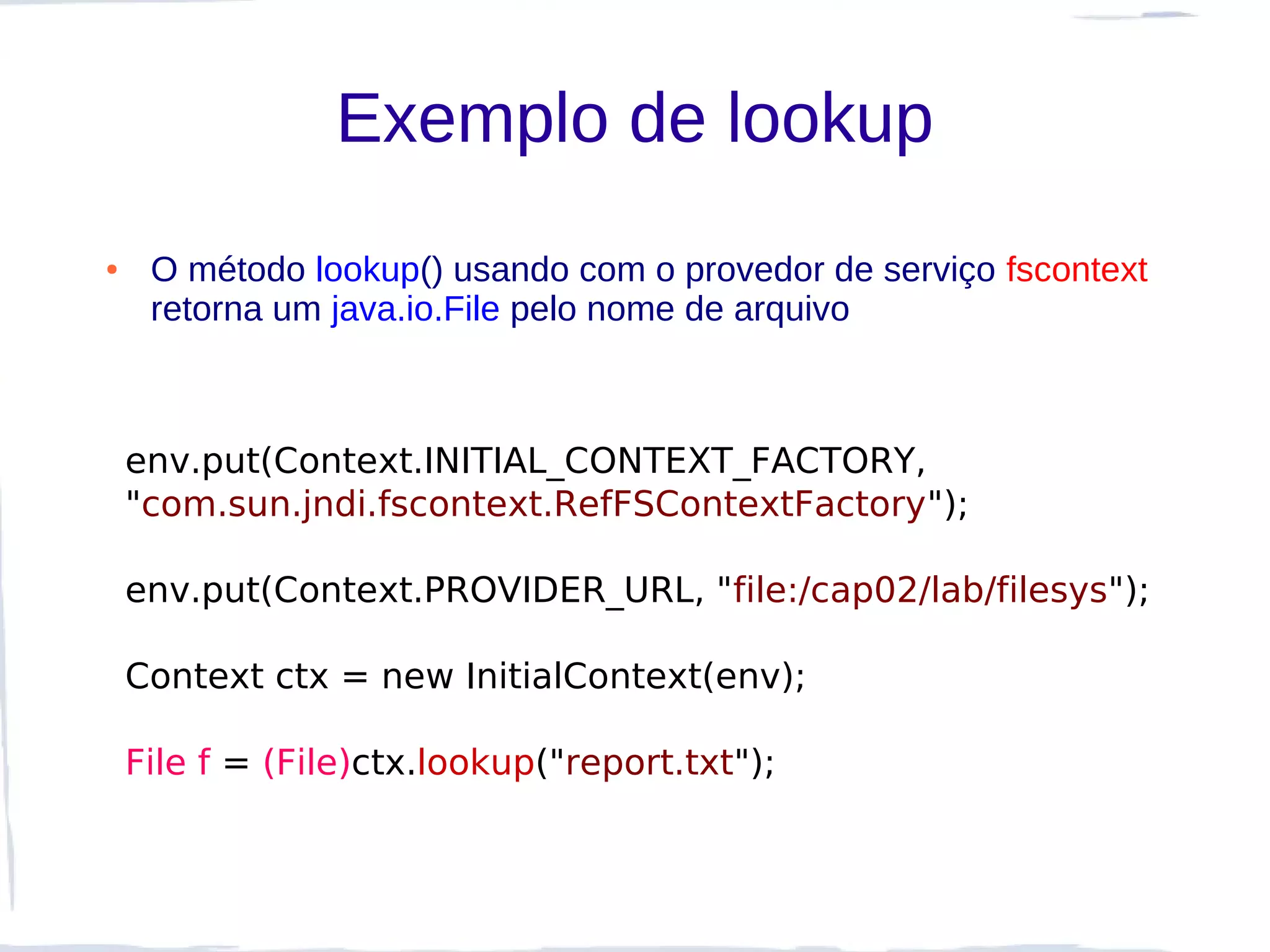 Exemplo de lookup
●    O método lookup() usando com o provedor de serviço fscontext
     retorna um java.io.File pelo nome de arquivo



    env.put(Context.INITIAL_CONTEXT_FACTORY,
    "com.sun.jndi.fscontext.RefFSContextFactory");

    env.put(Context.PROVIDER_URL, "file:/cap02/lab/filesys");

    Context ctx = new InitialContext(env);

    File f = (File)ctx.lookup("report.txt");
 