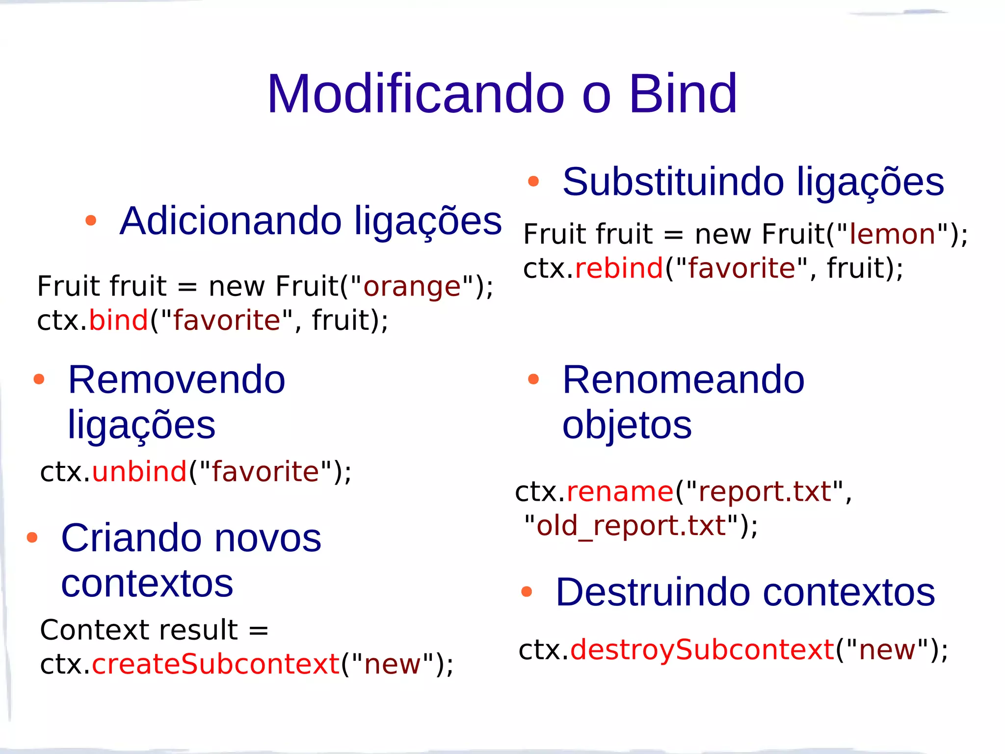 Modificando o Bind
                                     ●   Substituindo ligações
       ●   Adicionando ligações      Fruit fruit = new Fruit("lemon");
                                     ctx.rebind("favorite", fruit);
Fruit fruit = new Fruit("orange");
ctx.bind("favorite", fruit);
●     Removendo                      ●   Renomeando
      ligações                           objetos
    ctx.unbind("favorite");
                                     ctx.rename("report.txt",
                                      "old_report.txt");
●    Criando novos
     contextos                       ●   Destruindo contextos
    Context result =
                                     ctx.destroySubcontext("new");
    ctx.createSubcontext("new");
 