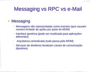Messaging vs RPC vs e-Mail

●   Messaging
    –   Mensagens são representadas como eventos (que causam
        numero limitado de ações por parte do MOM)
    –   Interface genérica (pode ser reutilizada para aplicações
        diferentes)
    –    Arquitetura centralizada (tudo passa pelo MOM)
    –   Serviços de diretórios localizam canais de comunicação
        (destinos)
 