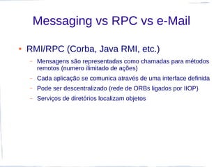 Messaging vs RPC vs e-Mail

●   RMI/RPC (Corba, Java RMI, etc.)
    –   Mensagens são representadas como chamadas para métodos
        remotos (numero ilimitado de ações)
    –   Cada aplicação se comunica através de uma interface definida
    –   Pode ser descentralizado (rede de ORBs ligados por IIOP)
    –   Serviços de diretórios localizam objetos
 