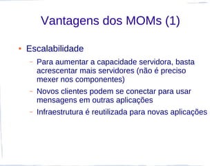 Vantagens dos MOMs (1)

●   Escalabilidade
    –   Para aumentar a capacidade servidora, basta
        acrescentar mais servidores (não é preciso
        mexer nos componentes)
    –   Novos clientes podem se conectar para usar
        mensagens em outras aplicações
    –   Infraestrutura é reutilizada para novas aplicações
 