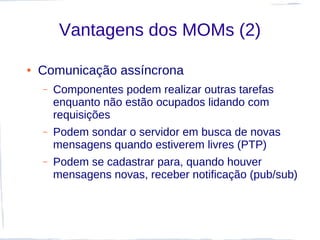 Vantagens dos MOMs (2)

●   Comunicação assíncrona
    –   Componentes podem realizar outras tarefas
        enquanto não estão ocupados lidando com
        requisições
    –   Podem sondar o servidor em busca de novas
        mensagens quando estiverem livres (PTP)
    –   Podem se cadastrar para, quando houver
        mensagens novas, receber notificação (pub/sub)
 