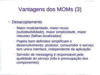 Vantagens dos MOMs (3)

●   Desacoplamento
    –   Maior modularidade, maior reuso
        (substituibilidade), maior simplicidade, maior
        robustez (falhas localizadas)
    –   Papéis bem definidos simplificam o
        desenvolvimento: produtor, consumidor e serviço
        tem unica interface, independente da aplicação
    –   Servidor de messaging é responsável pela
        qualidade do serviço (não é preocupação dos
        componentes)
 