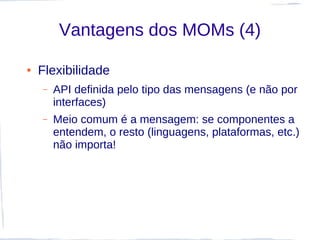 Vantagens dos MOMs (4)

●   Flexibilidade
    –   API definida pelo tipo das mensagens (e não por
        interfaces)
    –   Meio comum é a mensagem: se componentes a
        entendem, o resto (linguagens, plataformas, etc.)
        não importa!
 