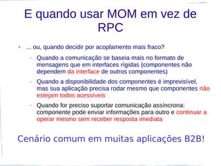 E quando usar MOM em vez de
                RPC
●   ... ou, quando decidir por acoplamento mais fraco?
     –   Quando a comunicação se baseia mais no formato de
         mensagens que em interfaces rígidas (componentes não
         dependem da interface de outros componentes)
     –   Quando a disponibilidade dos componentes é imprevisível,
         mas sua aplicação precisa rodar mesmo que componentes não
         estejam todos acessíveis
     –   Quando for preciso suportar comunicação assíncrona:
         componente pode enviar informações para outro e continuar a
         operar mesmo sem receber resposta imediata


Cenário comum em muitas aplicações B2B!
 