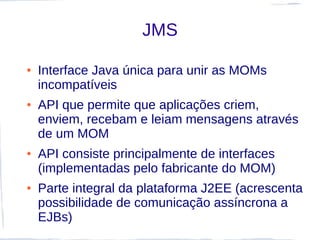 JMS

●   Interface Java única para unir as MOMs
    incompatíveis
●   API que permite que aplicações criem,
    enviem, recebam e leiam mensagens através
    de um MOM
●   API consiste principalmente de interfaces
    (implementadas pelo fabricante do MOM)
●   Parte integral da plataforma J2EE (acrescenta
    possibilidade de comunicação assíncrona a
    EJBs)
 