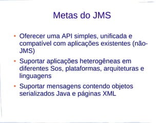Metas do JMS

●   Oferecer uma API simples, unificada e
    compatível com aplicações existentes (não-
    JMS)
●   Suportar aplicações heterogêneas em
    diferentes Sos, plataformas, arquiteturas e
    linguagens
●   Suportar mensagens contendo objetos
    serializados Java e páginas XML
 