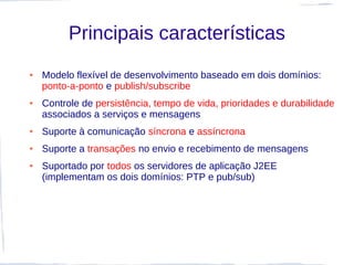 Principais características
●   Modelo flexível de desenvolvimento baseado em dois domínios:
    ponto-a-ponto e publish/subscribe
●   Controle de persistência, tempo de vida, prioridades e durabilidade
    associados a serviços e mensagens
●   Suporte à comunicação síncrona e assíncrona
●   Suporte a transações no envio e recebimento de mensagens
●   Suportado por todos os servidores de aplicação J2EE
    (implementam os dois domínios: PTP e pub/sub)
 
