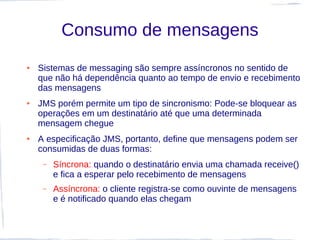 Consumo de mensagens
●   Sistemas de messaging são sempre assíncronos no sentido de
    que não há dependência quanto ao tempo de envio e recebimento
    das mensagens
●   JMS porém permite um tipo de sincronismo: Pode-se bloquear as
    operações em um destinatário até que uma determinada
    mensagem chegue
●   A especificação JMS, portanto, define que mensagens podem ser
    consumidas de duas formas:
     –   Síncrona: quando o destinatário envia uma chamada receive()
         e fica a esperar pelo recebimento de mensagens
     –   Assíncrona: o cliente registra-se como ouvinte de mensagens
         e é notificado quando elas chegam
 