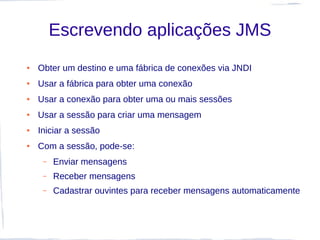 Escrevendo aplicações JMS
●   Obter um destino e uma fábrica de conexões via JNDI
●   Usar a fábrica para obter uma conexão
●   Usar a conexão para obter uma ou mais sessões
●   Usar a sessão para criar uma mensagem
●   Iniciar a sessão
●   Com a sessão, pode-se:
     –   Enviar mensagens
     –   Receber mensagens
     –   Cadastrar ouvintes para receber mensagens automaticamente
 