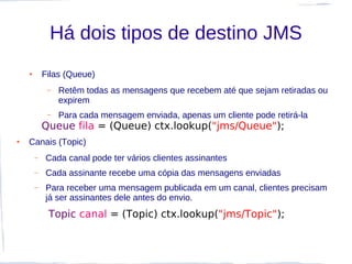 Há dois tipos de destino JMS
    ●       Filas (Queue)
             –   Retêm todas as mensagens que recebem até que sejam retiradas ou
                 expirem
             –   Para cada mensagem enviada, apenas um cliente pode retirá-la
            Queue fila = (Queue) ctx.lookup("jms/Queue");
●   Canais (Topic)
        –   Cada canal pode ter vários clientes assinantes
        –   Cada assinante recebe uma cópia das mensagens enviadas
        –   Para receber uma mensagem publicada em um canal, clientes precisam
            já ser assinantes dele antes do envio.
             Topic canal = (Topic) ctx.lookup("jms/Topic");
 