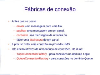 Fábricas de conexão
●   Antes que se possa
     –   enviar uma mensagem para uma fila,
     –   publicar uma mensagem em um canal,
     –   consumir uma mensagem de uma fila ou
     –   fazer uma assinatura de um canal
●   é preciso obter uma conexão ao provedor JMS
●   Isto é feito através de uma fábrica de conexões. Há duas:
     –   TopicConnectionFactory - para conexões no domínio Topic
     –   QueueConnectionFactory - para conexões no domínio Queue
 