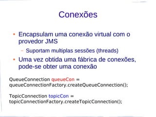 Conexões

 ●   Encapsulam uma conexão virtual com o
     provedor JMS
     –   Suportam multiplas sessões (threads)
 ●   Uma vez obtida uma fábrica de conexões,
     pode-se obter uma conexão
QueueConnection queueCon =
queueConnectionFactory.createQueueConnection();

TopicConnection topicCon =
topicConnectionFactory.createTopicConnection();
 
