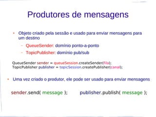 Produtores de mensagens
    ●   Objeto criado pela sessão e usado para enviar mensagens para
        um destino
         –   QueueSender: domínio ponto-a-ponto
         –   TopicPublisher: domínio pub/sub

    QueueSender sender = queueSession.createSender(fila);
    TopicPublisher publisher = topicSession.createPublisher(canal);


●   Uma vez criado o produtor, ele pode ser usado para enviar mensagens


    sender.send( message );               publisher.publish( message );
 