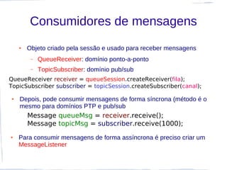 Consumidores de mensagens
    ●   Objeto criado pela sessão e usado para receber mensagens
         –   QueueReceiver: domínio ponto-a-ponto
         –   TopicSubscriber: domínio pub/sub
QueueReceiver receiver = queueSession.createReceiver(fila);
TopicSubscriber subscriber = topicSession.createSubscriber(canal);

●   Depois, pode consumir mensagens de forma síncrona (método é o
    mesmo para domínios PTP e pub/sub
        Message queueMsg = receiver.receive();
        Message topicMsg = subscriber.receive(1000);
●   Para consumir mensagens de forma assíncrona é preciso criar um
    MessageListener
 