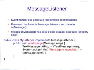 MessageListener
  ●   Event handler que detecta o recebimento de mensagens
  ●   Para usar, implemente MessageListener e seu método
      onMessage():
  ●   Método onMessage() não deve deixar escapar exceções (entre try-
      catch)

public class MyListener implements MessageListener {
       public void onMessage(Message msg) {
              TextMessage txtMsg = (TextMessage) msg;
              System.out.println( "Mensagem recebida: " +
              txtMsg.getText() )
       }
}
 