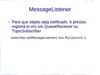 MessageListener

●   Para que objeto seja notificado, é preciso
    registrá-lo em um QueueReceiver ou
    TopicSubscriber
    subscriber.setMessageListener( new MyListener() );
 