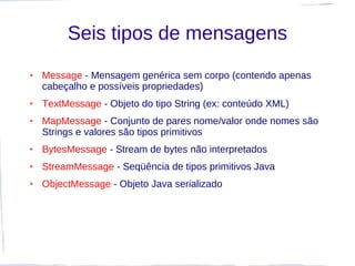 Seis tipos de mensagens
●   Message - Mensagem genérica sem corpo (contendo apenas
    cabeçalho e possíveis propriedades)
●   TextMessage - Objeto do tipo String (ex: conteúdo XML)
●   MapMessage - Conjunto de pares nome/valor onde nomes são
    Strings e valores são tipos primitivos
●   BytesMessage - Stream de bytes não interpretados
●   StreamMessage - Seqüência de tipos primitivos Java
●   ObjectMessage - Objeto Java serializado
 