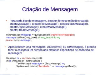 Criação de Mensagem
    ●    Para cada tipo de mensagem, Session fornece método create():
         createMessage(), createTextMessage(), createBytesMessage(),
         createObjectMessage(), createMapMessage(),
         createStreamMessage()
    TextMessage message = queueSession.createTextMessage();
    message.setText(msg_text); // msg_text é String
    sender.send(message);

●       Após receber uma mensagem, via receive() ou onMessage(), é preciso
        fazer o cast para ter acesso aos métodos específicos de cada tipo de
        mensagem
    Message m = receiver.receive();
    if (m instanceof TextMessage) {
              TextMessage message = (TextMessage) m;
              System.out.println("Recebido: " + message.getText());
    }
 