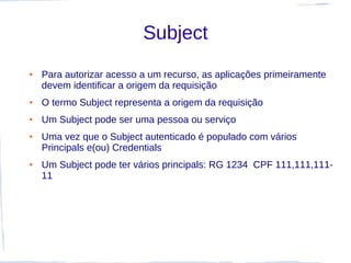 Subject
●   Para autorizar acesso a um recurso, as aplicações primeiramente
    devem identificar a origem da requisição
●   O termo Subject representa a origem da requisição
●   Um Subject pode ser uma pessoa ou serviço
●   Uma vez que o Subject autenticado é populado com vários
    Principals e(ou) Credentials
●   Um Subject pode ter vários principals: RG 1234 CPF 111,111,111-
    11
 