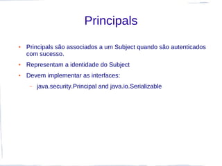 Principals
●   Principals são associados a um Subject quando são autenticados
    com sucesso.
●   Representam a identidade do Subject
●   Devem implementar as interfaces:
     –   java.security.Principal and java.io.Serializable
 