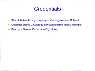 Credentials
●   São atributos de segurança que são plugáveis ao Subject
●   Qualquer classe Java pode ser usada como uma Credential
●   Exemplo: Senha, Certificado Digital, etc
 