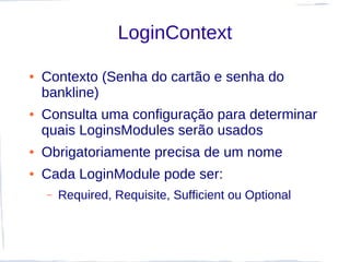 LoginContext

●   Contexto (Senha do cartão e senha do
    bankline)
●   Consulta uma configuração para determinar
    quais LoginsModules serão usados
●   Obrigatoriamente precisa de um nome
●   Cada LoginModule pode ser:
    –   Required, Requisite, Sufficient ou Optional
 
