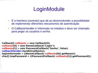 LoginModule
    ●   É a interface (contrato) que dá ao desenvolvedor a possibilidade
        de implementar diferentes mecanismos de autenticação
    ●   O CallbackHandler é informado no initialize e deve ser chamado
        para pegar os usuários e senha



Callback[] callbacks = new Callback[2];
callbacks[0] = new NameCallback("Login");
callbacks[1] = new PasswordCallback("Senha", false);
callbackHandler.handle(callbacks);
loginInformado = ((NameCallback) callbacks[0]).getName();
char[] tmpPassword = ((PasswordCallback) callbacks[1]).getPassword();
 