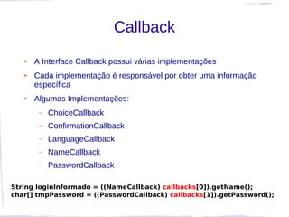 Callback
   ●   A Interface Callback possui várias implementações
   ●   Cada implementação é responsável por obter uma informação
       específica
   ●   Algumas Implementações:
        –   ChoiceCallback
        –   ConfirmationCallback
        –   LanguageCallback
        –   NameCallback
        –   PasswordCallback

String loginInformado = ((NameCallback) callbacks[0]).getName();
char[] tmpPassword = ((PasswordCallback) callbacks[1]).getPassword();
 