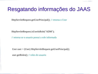 Resgatando informações do JAAS
 HttpServletRequest.getUserPrincipal(); // retorna o User



 HttpServletRequest.isUserInRole("ADM");

 // retorna se o usuario possui a role informada



 User user = (User) HttpServletRequest.getUserPrincipal();

 user.getRoles(); // roles do usuario
 