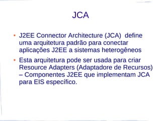 JCA

●   J2EE Connector Architecture (JCA) define
    uma arquitetura padrão para conectar
    aplicações J2EE a sistemas heterogêneos
●   Esta arquitetura pode ser usada para criar
    Resource Adapters (Adaptadore de Recursos)
    – Componentes J2EE que implementam JCA
    para EIS específico.
 