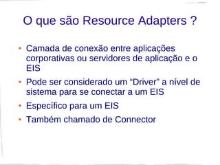 O que são Resource Adapters ?

●   Camada de conexão entre aplicações
    corporativas ou servidores de aplicação e o
    EIS
●   Pode ser considerado um “Driver” a nível de
    sistema para se conectar a um EIS
●   Específico para um EIS
●   Também chamado de Connector
 