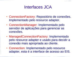 Interfaces JCA

●   ConnectionFactory: Repositório de conexões.
    Implementado pelo resource adapter.
●   ConnectionManager: Implementado pelo
    servidor de aplicações para gerenciar as
    conexões.
●   ManagedConnectionFactory: Implementado
    pelo resource adapter e usado para decidir a
    conexão mais apropriada ao cliente.
●   Connection: Implementado pelo resource
    adapter, esta é a interface de acesso ao EIS.
 