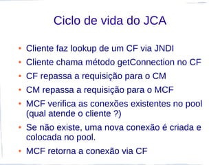 Ciclo de vida do JCA

●   Cliente faz lookup de um CF via JNDI
●   Cliente chama método getConnection no CF
●   CF repassa a requisição para o CM
●   CM repassa a requisição para o MCF
●   MCF verifica as conexões existentes no pool
    (qual atende o cliente ?)
●   Se não existe, uma nova conexão é criada e
    colocada no pool.
●   MCF retorna a conexão via CF
 