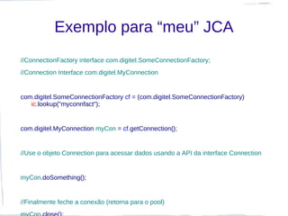 Exemplo para “meu” JCA
//ConnectionFactory interface com.digitel.SomeConnectionFactory;
//Connection Interface com.digitel.MyConnection


com.digitel.SomeConnectionFactory cf = (com.digitel.SomeConnectionFactory)
   ic.lookup("myconnfact");


com.digitel.MyConnection myCon = cf.getConnection();


//Use o objeto Connection para acessar dados usando a API da interface Connection


myCon.doSomething();


//Finalmente feche a conexão (retorna para o pool)
 